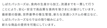 しばたパッカーズは、食肉の生産から加工、流通までを一貫して行うことにより、安心・安全で高品質な食肉を皆さまにお届けしています。最新鋭の設備、世界基準の衛生管理、新たな流通システムの確立など、しばたパッカーズならではの取り組みにより、新たな商品の提供を可能にしています。